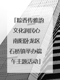 粽香传雅韵 文化润民心 南阳卧龙区石桥镇举办端午主题活动